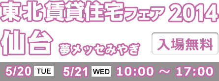 賃貸住宅フェア2014 仙台 夢メッセみやぎ 入場無料 5/20 TUE 5/21 WED 10:00 ～ 17:00